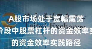 A股市场处于宽幅震荡周期的阶段中股票杠杆的资金效率实践路径