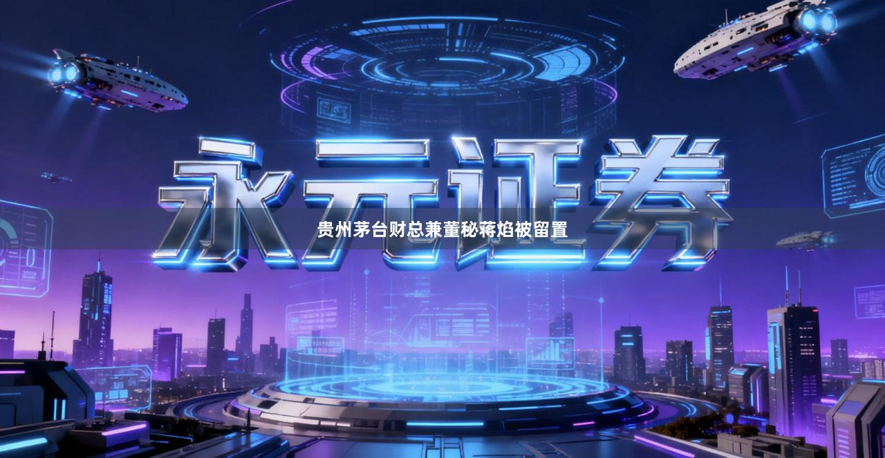 贵州茅台财总兼董秘蒋焰被留置