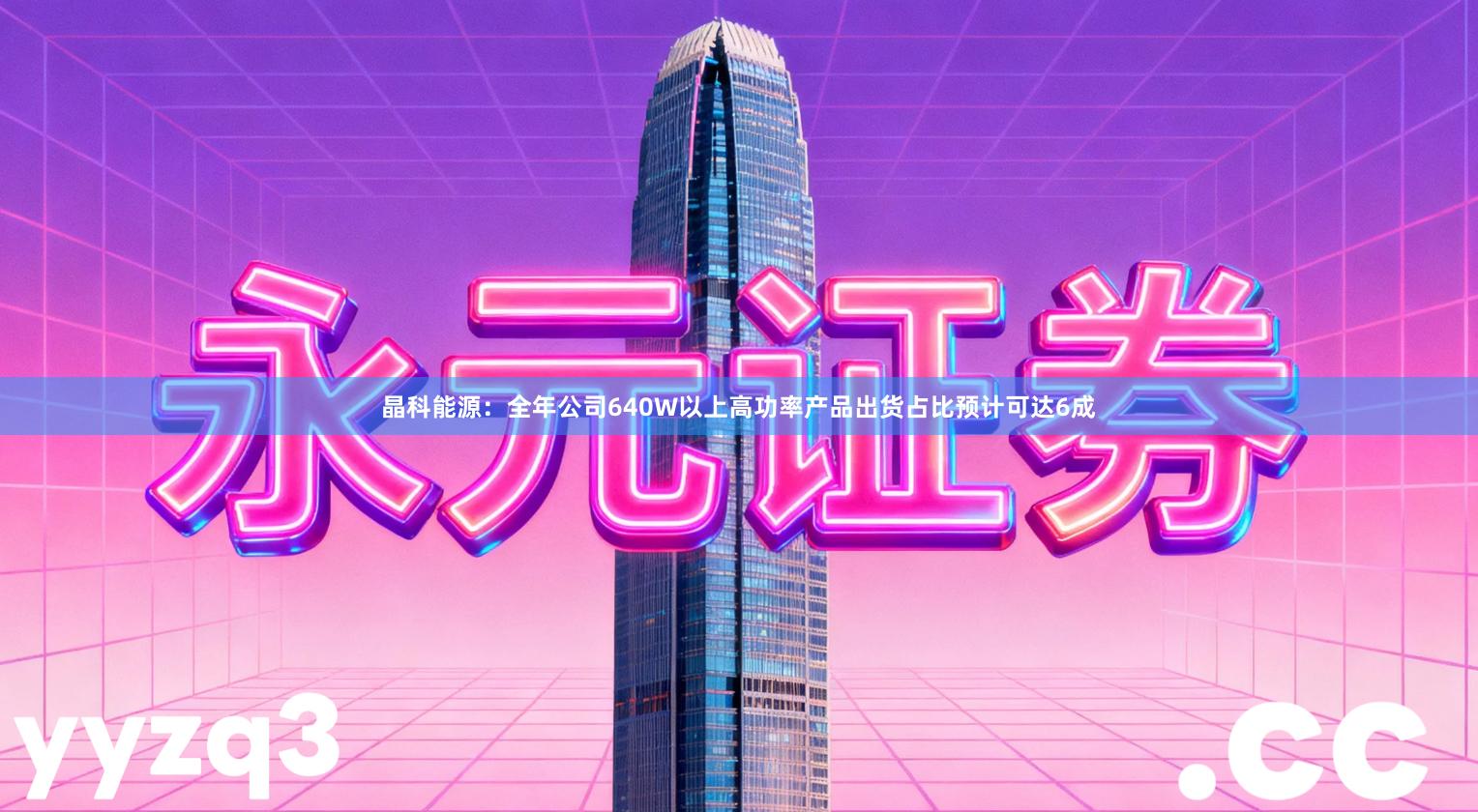 晶科能源：全年公司640W以上高功率产品出货占比预计可达6成